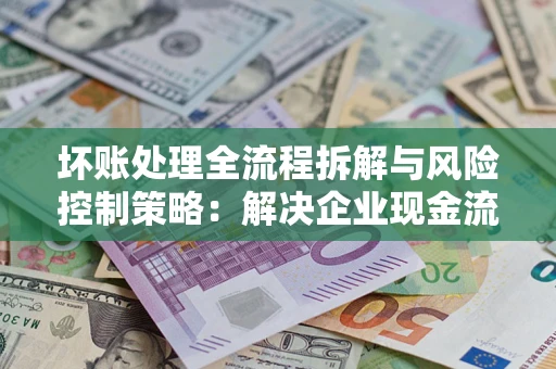 武汉坏账处理全流程拆解与风险控制策略：解决企业现金流顽疾的实战指南