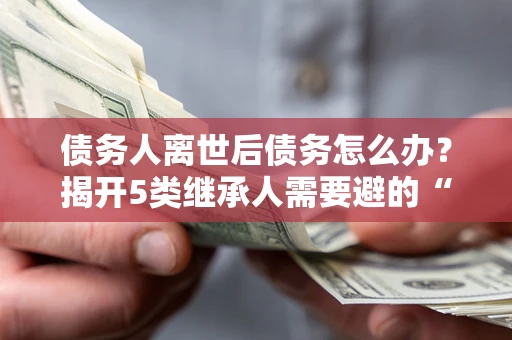 武汉债务人离世后债务怎么办？揭开5类继承人需要避的“坑”