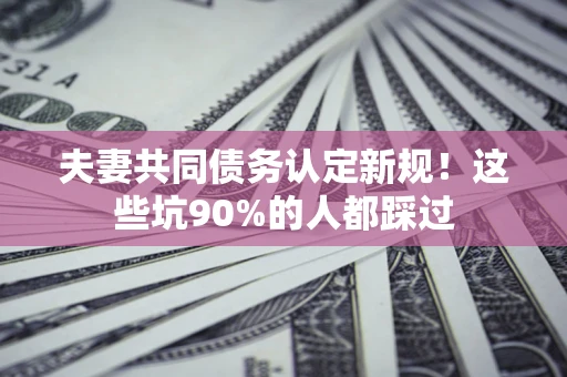 武汉夫妻共同债务认定新规！这些坑90%的人都踩过