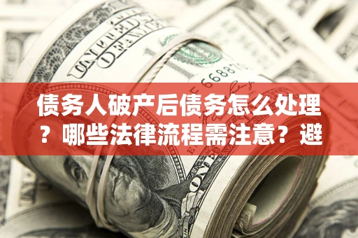 武汉债务人破产后债务怎么处理？哪些法律流程需注意？避免踩坑指南