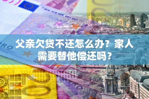 武汉父亲欠贷不还怎么办？家人需要替他偿还吗？